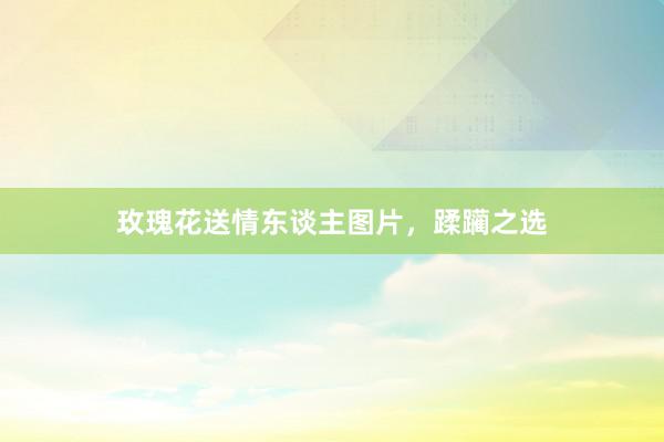 玫瑰花送情东谈主图片，蹂躏之选