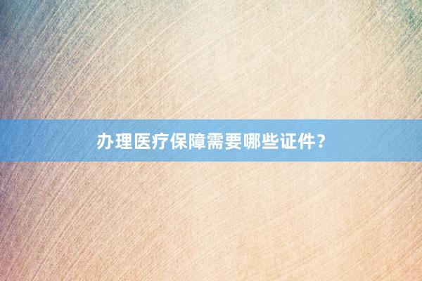 办理医疗保障需要哪些证件？