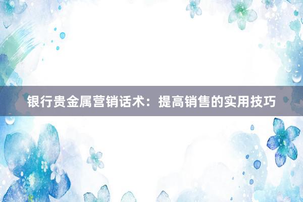 银行贵金属营销话术：提高销售的实用技巧