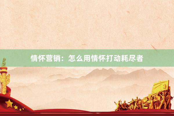 情怀营销：怎么用情怀打动耗尽者